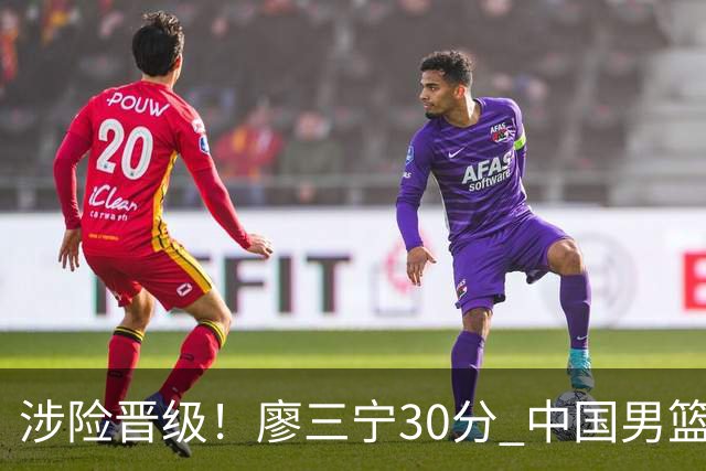 涉险晋级！廖三宁30分 中国男篮4人得分上双淘汰沙特闯入亚运4强